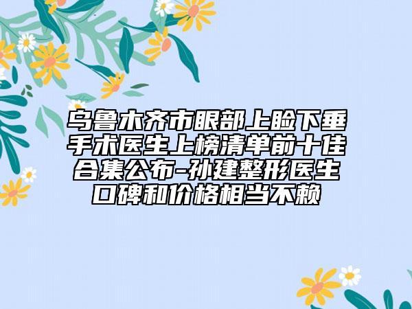 烏魯木齊市眼部上瞼下垂手術(shù)醫(yī)生上榜清單前十佳合集公布-孫建整形醫(yī)生口碑和價(jià)格相當(dāng)不賴