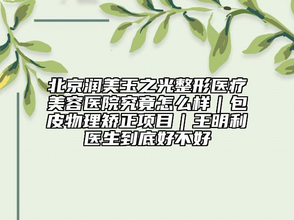 北京潤美玉之光整形醫(yī)療美容醫(yī)院究竟怎么樣｜包皮物理矯正項目｜王明利醫(yī)生到底好不好