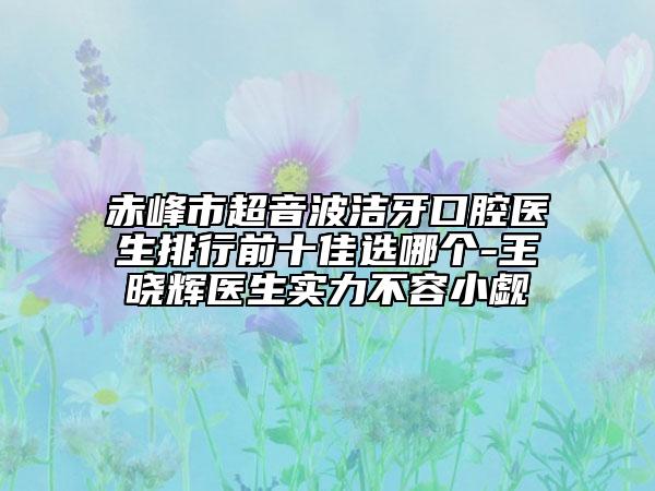 赤峰市超音波潔牙口腔醫(yī)生排行前十佳選哪個(gè)-王曉輝醫(yī)生實(shí)力不容小覷