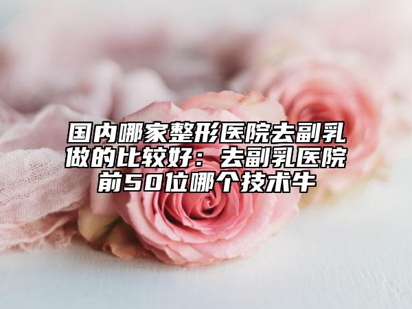 國內(nèi)哪家整形醫(yī)院去副乳做的比較好：去副乳醫(yī)院前50位哪個技術(shù)牛