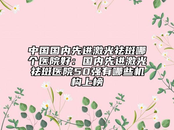 中國國內(nèi)先進(jìn)激光祛斑哪個醫(yī)院好：國內(nèi)先進(jìn)激光祛斑醫(yī)院50強有哪些機構(gòu)上榜