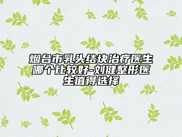 煙臺市乳頭結(jié)塊治療醫(yī)生哪個比較好-劉健整形醫(yī)生值得選擇