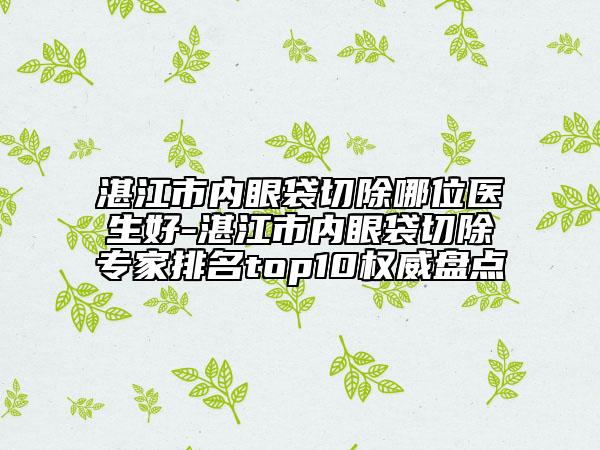 湛江市內(nèi)眼袋切除哪位醫(yī)生好-湛江市內(nèi)眼袋切除專家排名top10權威盤點