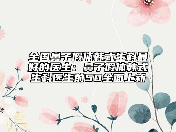 全國(guó)鼻子假體韓式生科最好的醫(yī)生：鼻子假體韓式生科醫(yī)生前50全面上新