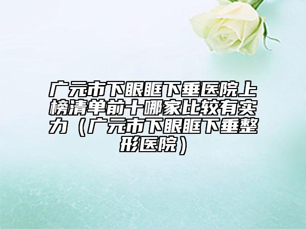 廣元市下眼眶下垂醫(yī)院上榜清單前十哪家比較有實(shí)力（廣元市下眼眶下垂整形醫(yī)院）