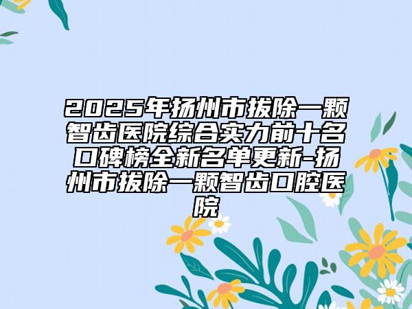 2025年揚州市拔除一顆智齒醫(yī)院綜合實力前十名口碑榜全新名單更新-揚州市拔除一顆智齒口腔醫(yī)院
