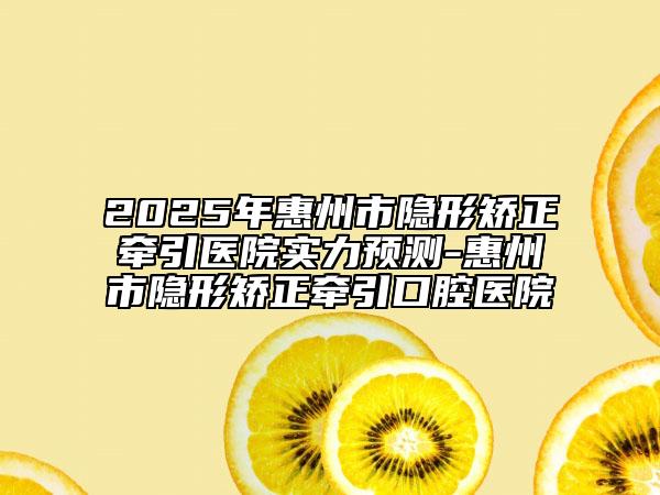 2025年惠州市隱形矯正牽引醫(yī)院實力預(yù)測-惠州市隱形矯正牽引口腔醫(yī)院