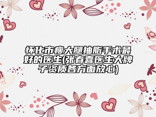 懷化市瘦大腿抽脂手術(shù)最好的醫(yī)生(張春喜醫(yī)生大牌子資質(zhì)各方面放心)