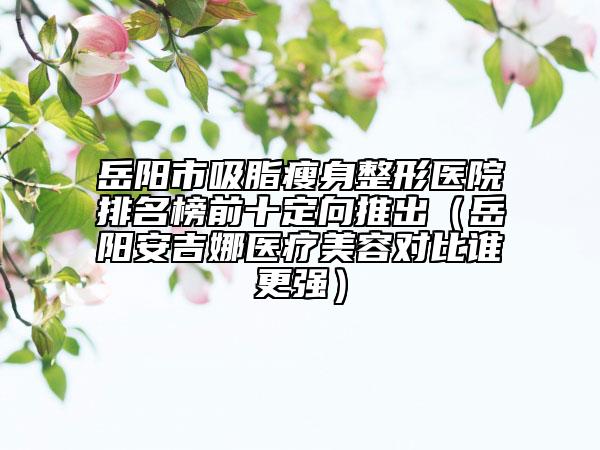 岳陽市吸脂瘦身整形醫(yī)院排名榜前十定向推出（岳陽安吉娜醫(yī)療美容對(duì)比誰更強(qiáng)）