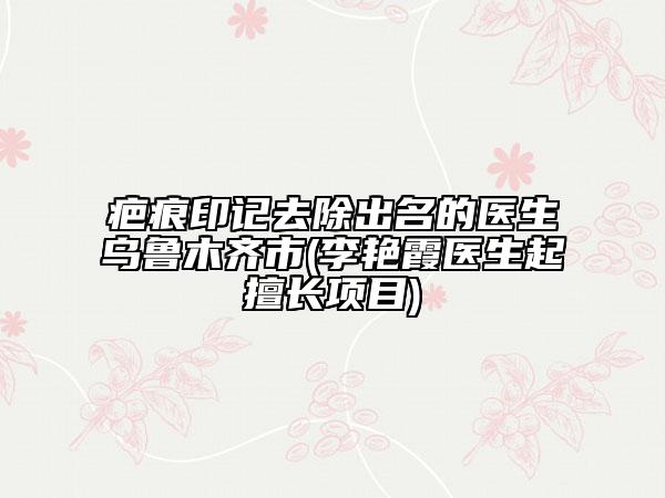 疤痕印記去除出名的醫(yī)生烏魯木齊市(李艷霞醫(yī)生起擅長(zhǎng)項(xiàng)目)