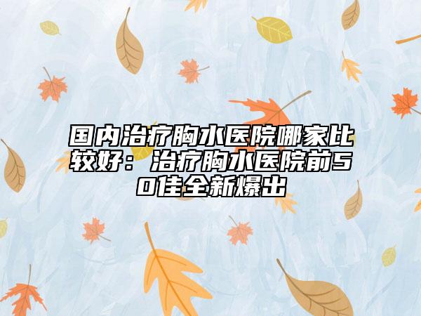 國內治療胸水醫(yī)院哪家比較好：治療胸水醫(yī)院前50佳全新爆出