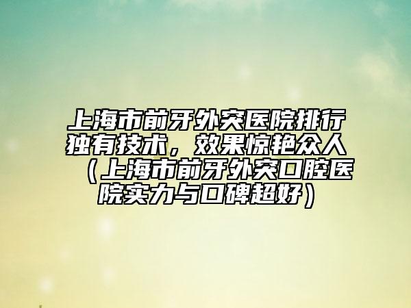 上海市前牙外突醫(yī)院排行獨有技術(shù)，效果驚艷眾人（上海市前牙外突口腔醫(yī)院實力與口碑超好）