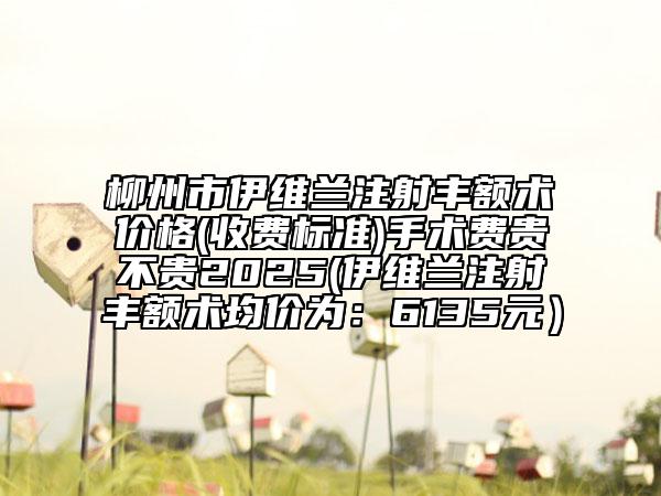 柳州市伊維蘭注射豐額術價格(收費標準)手術費貴不貴2025(伊維蘭注射豐額術均價為：6135元）