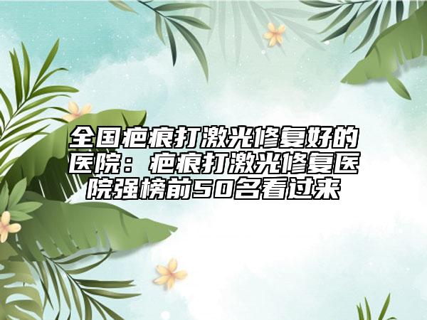 全國(guó)疤痕打激光修復(fù)好的醫(yī)院：疤痕打激光修復(fù)醫(yī)院強(qiáng)榜前50名看過(guò)來(lái)