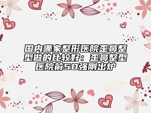 國(guó)內(nèi)哪家整形醫(yī)院歪鼻整型做的比較好：歪鼻整型醫(yī)院前50強(qiáng)剛出爐