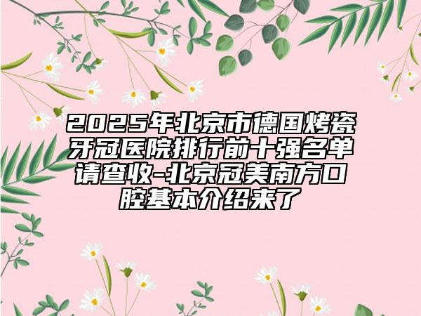 2025年北京市德國(guó)烤瓷牙冠醫(yī)院排行前十強(qiáng)名單請(qǐng)查收-北京冠美南方口腔基本介紹來(lái)了