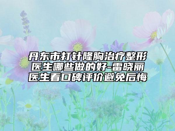 丹東市打針隆胸治療整形醫(yī)生哪些做的好-雷曉麗醫(yī)生看口碑評價(jià)避免后悔