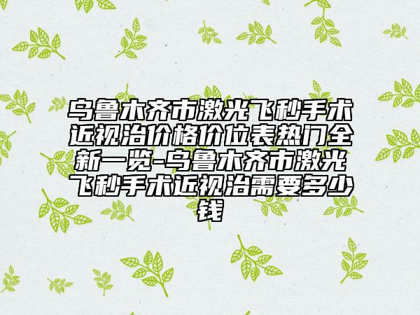 烏魯木齊市激光飛秒手術(shù)近視治價格價位表熱門全新一覽-烏魯木齊市激光飛秒手術(shù)近視治需要多少錢