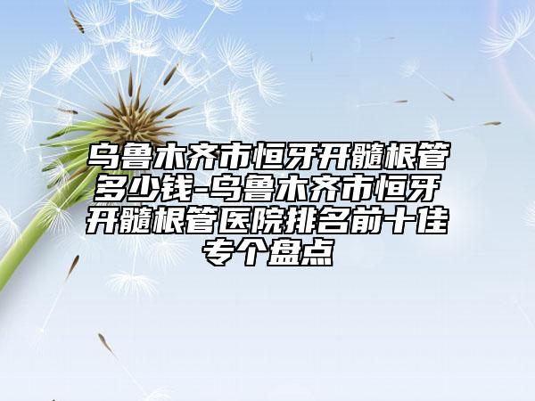 烏魯木齊市恒牙開髓根管多少錢-烏魯木齊市恒牙開髓根管醫(yī)院排名前十佳專個(gè)盤點(diǎn)