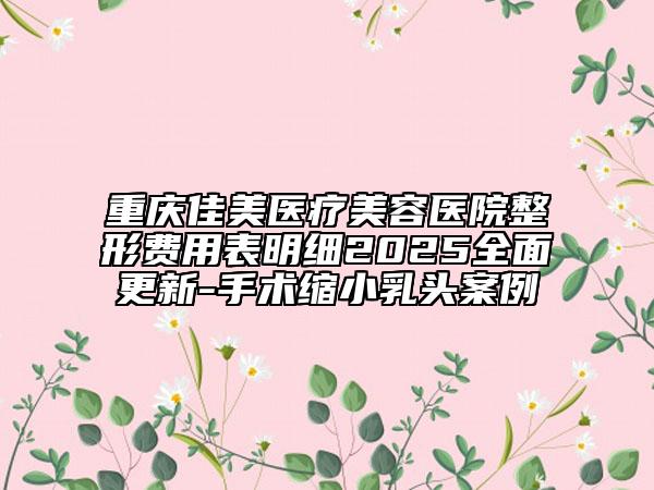 重慶佳美醫(yī)療美容醫(yī)院整形費(fèi)用表明細(xì)2025全面更新-手術(shù)縮小乳頭案例