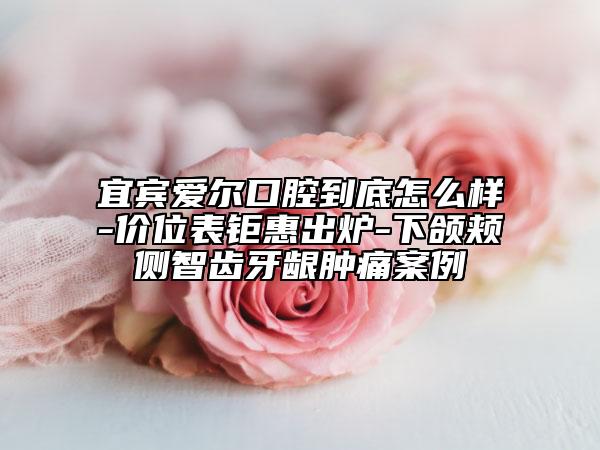 宜賓愛(ài)爾口腔到底怎么樣-價(jià)位表鉅惠出爐-下頜頰側(cè)智齒牙齦腫痛案例