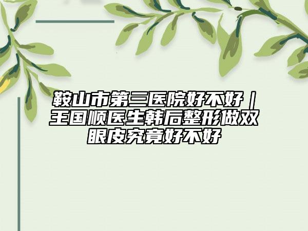 鞍山市第三醫(yī)院好不好｜王國順醫(yī)生韓后整形做雙眼皮究竟好不好