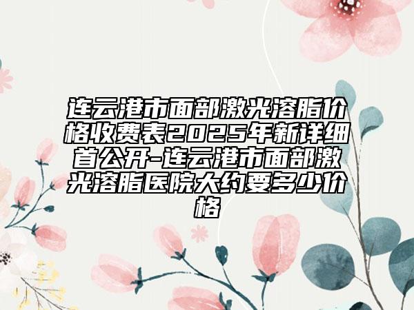連云港市面部激光溶脂價格收費表2025年新詳細首公開-連云港市面部激光溶脂醫(yī)院大約要多少價格