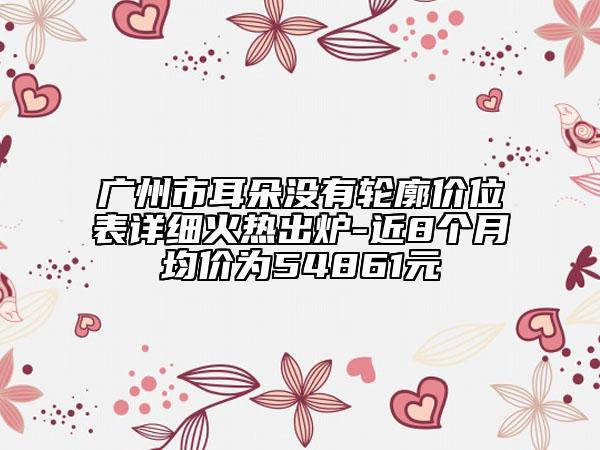 廣州市耳朵沒有輪廓價位表詳細火熱出爐-近8個月均價為54861元