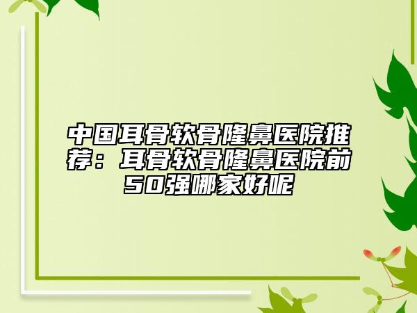 中國耳骨軟骨隆鼻醫(yī)院推薦：耳骨軟骨隆鼻醫(yī)院前50強哪家好呢