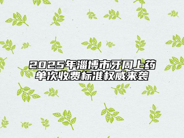 2025年淄博市牙周上藥單次收費標準權威來襲