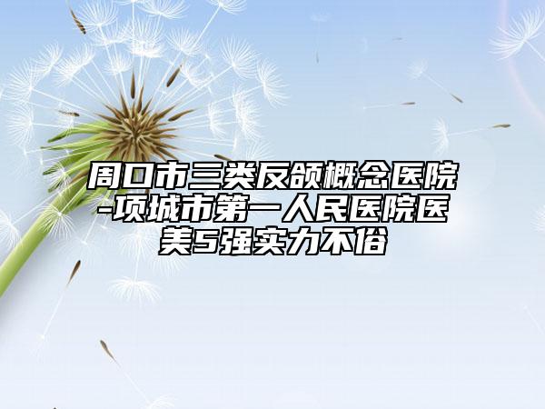周口市三類反頜概念醫(yī)院-項(xiàng)城市第一人民醫(yī)院醫(yī)美5強(qiáng)實(shí)力不俗