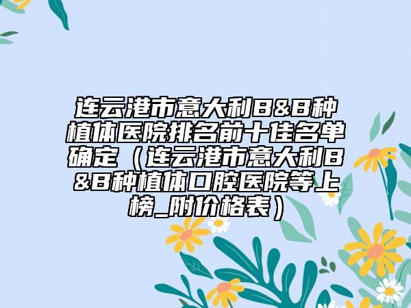 連云港市意大利B&B種植體醫(yī)院排名前十佳名單確定（連云港市意大利B&B種植體口腔醫(yī)院等上榜_附價(jià)格表）