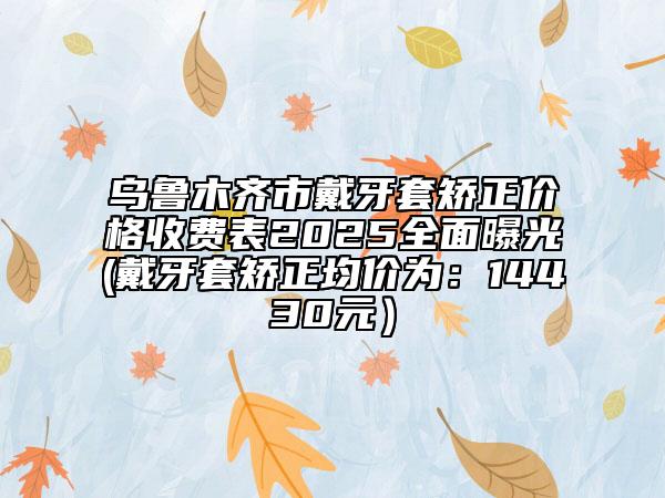 烏魯木齊市戴牙套矯正價(jià)格收費(fèi)表2025全面曝光(戴牙套矯正均價(jià)為：14430元）