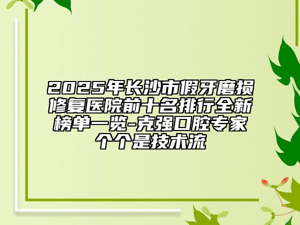 2025年長沙市假牙磨損修復醫(yī)院前十名排行全新榜單一覽-克強口腔專家個個是技術流