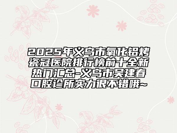 2025年義烏市氧化鋁烤瓷冠醫(yī)院排行榜前十全新熱門匯總-義烏市吳建春口腔診所實力很不錯哦~
