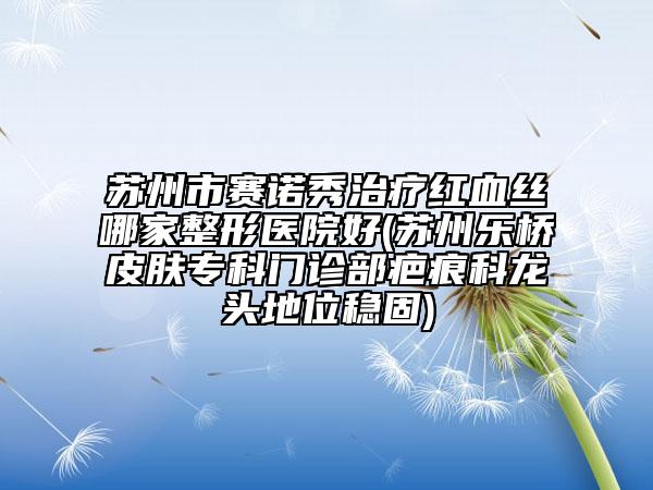 蘇州市賽諾秀治療紅血絲哪家整形醫(yī)院好(蘇州樂橋皮膚專科門診部疤痕科龍頭地位穩(wěn)固)