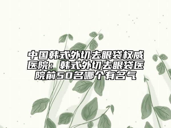 中國(guó)韓式外切去眼袋權(quán)威醫(yī)院：韓式外切去眼袋醫(yī)院前50名哪個(gè)有名氣