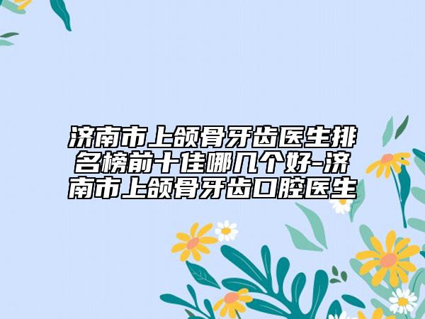濟(jì)南市上頜骨牙齒醫(yī)生排名榜前十佳哪幾個(gè)好-濟(jì)南市上頜骨牙齒口腔醫(yī)生