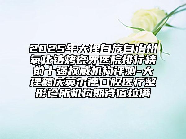 2025年大理白族自治州氧化鋯烤瓷牙醫(yī)院排行榜前十強權(quán)威機構(gòu)評測-大理鶴慶英爾德口腔醫(yī)療整形診所機構(gòu)期待值拉滿