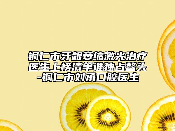 銅仁市牙齦萎縮激光治療醫(yī)生上榜清單誰獨占鰲頭-銅仁市劉承口腔醫(yī)生