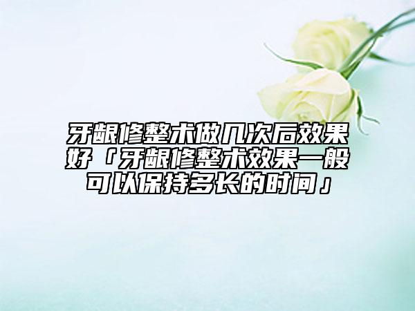 牙齦修整術(shù)做幾次后效果好「牙齦修整術(shù)效果一般可以保持多長(zhǎng)的時(shí)間」