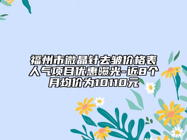 福州市微晶針去皺價格表人氣項(xiàng)目優(yōu)惠曝光-近8個月均價為10110元