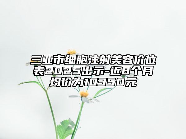 三亞市細胞注射美容價位表2025出示-近8個月均價為10350元
