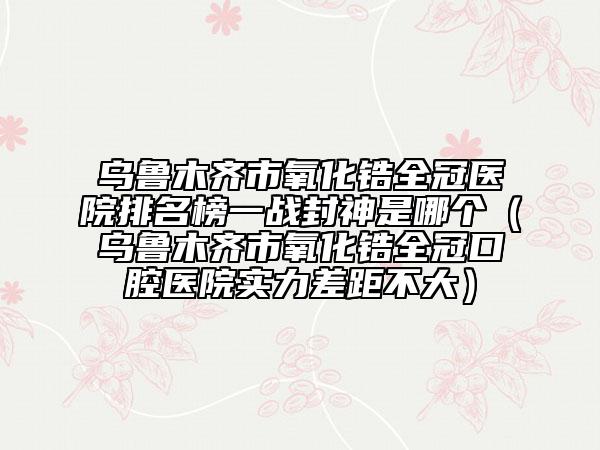 烏魯木齊市氧化鋯全冠醫(yī)院排名榜一戰(zhàn)封神是哪個(gè)（烏魯木齊市氧化鋯全冠口腔醫(yī)院實(shí)力差距不大）