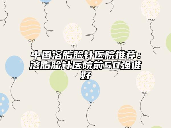 中國(guó)溶脂臉針醫(yī)院推薦：溶脂臉針醫(yī)院前50強(qiáng)誰(shuí)好