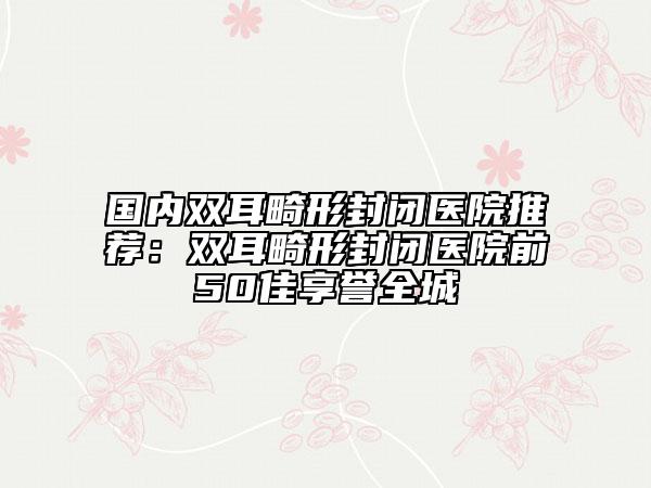 國(guó)內(nèi)雙耳畸形封閉醫(yī)院推薦：雙耳畸形封閉醫(yī)院前50佳享譽(yù)全城