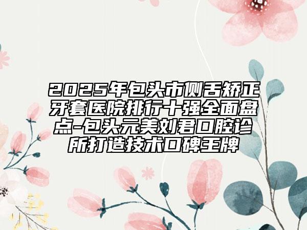 2025年包頭市側(cè)舌矯正牙套醫(yī)院排行十強(qiáng)全面盤點-包頭元美劉君口腔診所打造技術(shù)口碑王牌