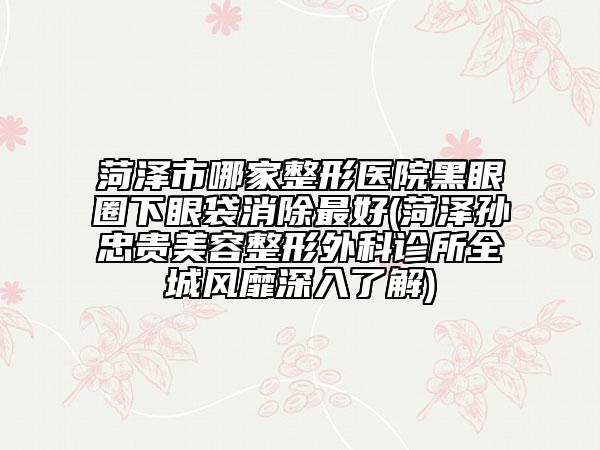 菏澤市哪家整形醫(yī)院黑眼圈下眼袋消除最好(菏澤孫忠貴美容整形外科診所全城風(fēng)靡深入了解)