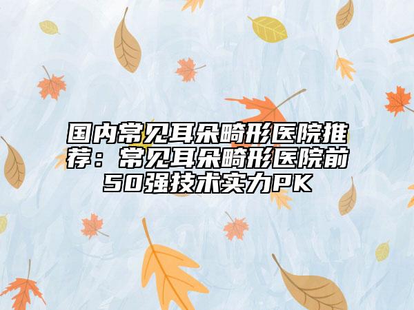 國內(nèi)常見耳朵畸形醫(yī)院推薦：常見耳朵畸形醫(yī)院前50強技術(shù)實力PK