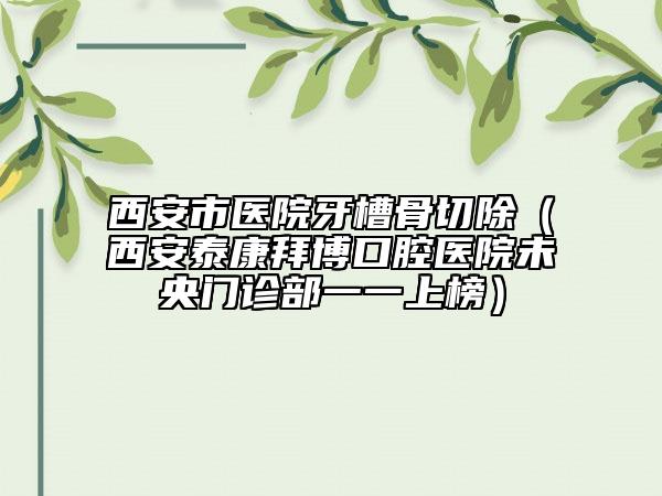 西安市醫(yī)院牙槽骨切除（西安泰康拜博口腔醫(yī)院未央門診部一一上榜）